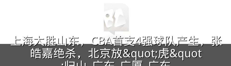 上海大胜山东，CBA首支4强球队产生，张皓嘉绝杀，北京放"虎"归山_广东_广厦_广东